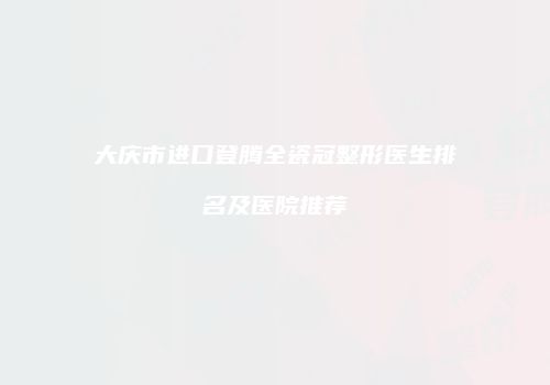大庆市进口登腾全瓷冠整形医生排名及医院推荐