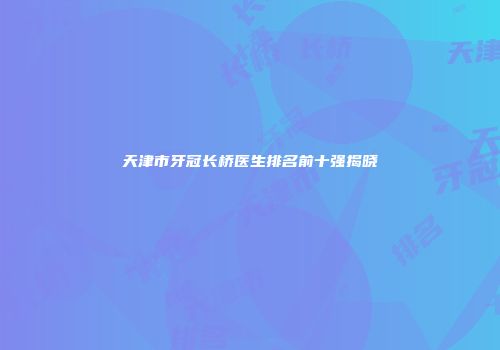 天津市牙冠长桥医生排名前十强揭晓