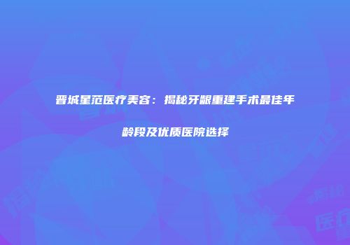 晋城星范医疗美容：揭秘牙龈重建手术最佳年龄段及优质医院选择