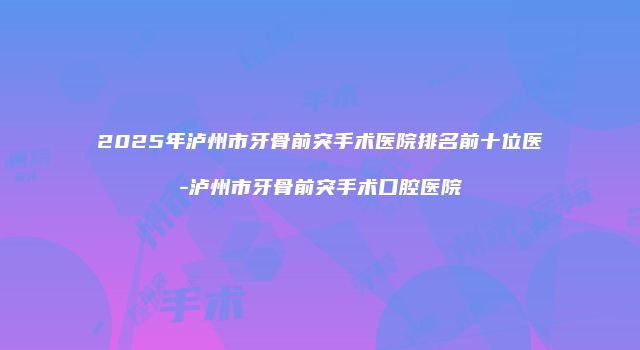 2025年泸州市牙骨前突手术医院排名前十位医-泸州市牙骨前突手术口腔医院