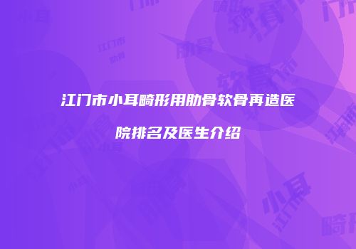 江门市小耳畸形用肋骨软骨再造医院排名及医生介绍