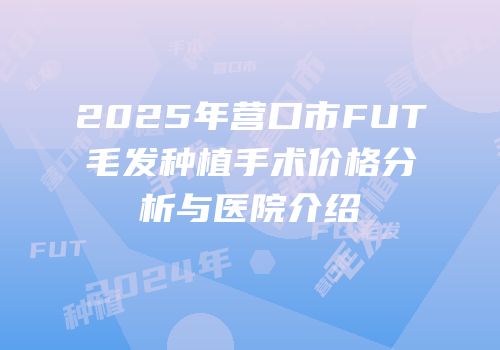 2025年营口市FUT毛发种植手术价格分析与医院介绍
