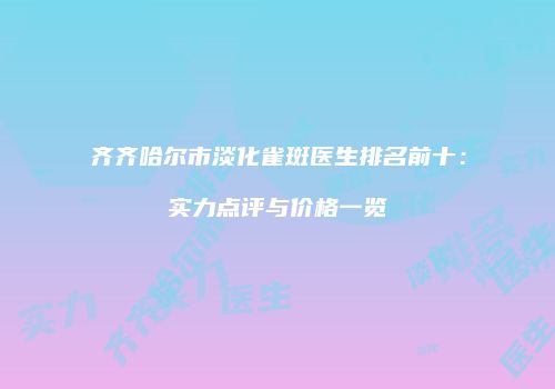 齐齐哈尔市淡化雀斑医生排名前十：实力点评与价格一览