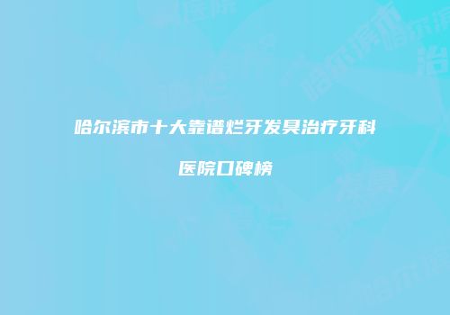 哈尔滨市十大靠谱烂牙发臭治疗牙科医院口碑榜