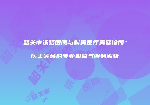 韶关市铁路医院与科美医疗美容诊所：医美领域的专业机构与服务解析