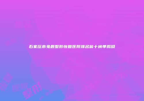 石家庄市兔唇整形恢复医院排名前十榜单揭晓