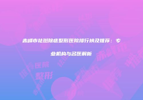 赤峰市祛斑除痣整形医院排行榜及推荐：专业机构与名医解析