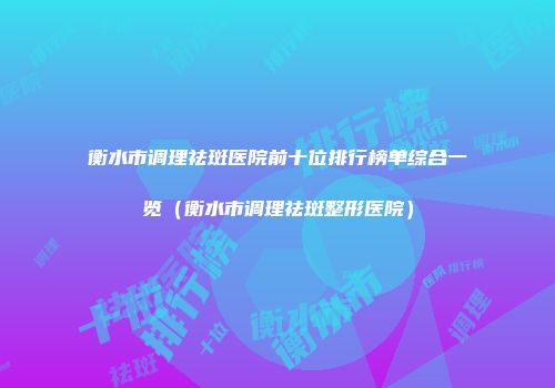衡水市调理祛斑医院前十位排行榜单综合一览（衡水市调理祛斑整形医院）