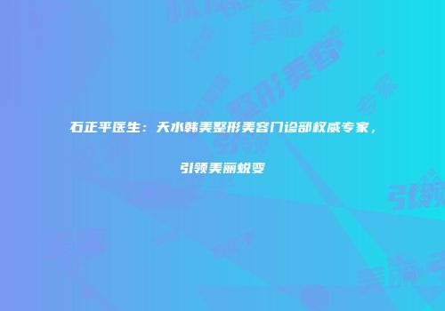石正平医生：天水韩美整形美容门诊部权威专家，引领美丽蜕变
