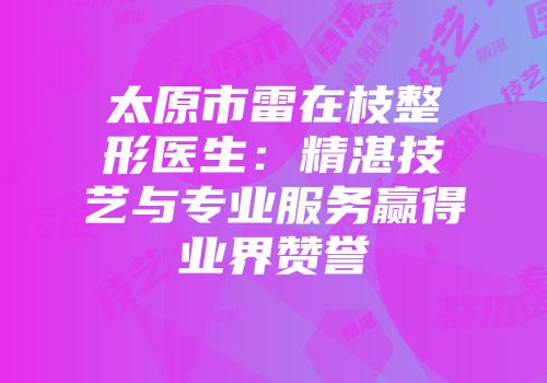 太原市雷在枝整形医生：精湛技艺与专业服务赢得业界赞誉