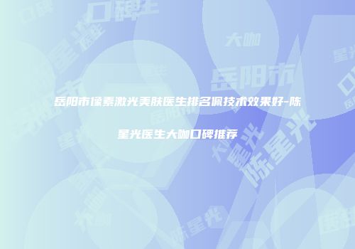 岳阳市像素激光美肤医生排名佩技术效果好-陈星光医生大咖口碑推荐