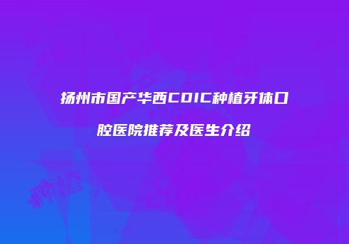 扬州市国产华西CDIC种植牙体口腔医院推荐及医生介绍