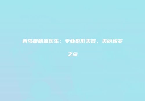 青岛崔皓盛医生：专业整形美容，美丽蜕变之旅