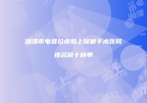 湘潭市电波拉皮脸上除皱手术医院排名前十榜单