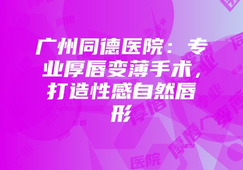 广州同德医院：专业厚唇变薄手术，打造性感自然唇形