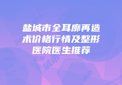 盐城市全耳廓再造术价格行情及整形医院医生推荐