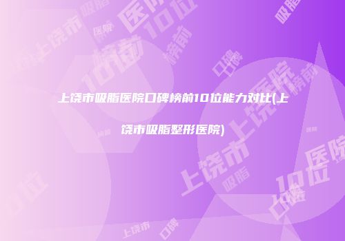 上饶市吸脂医院口碑榜前10位能力对比(上饶市吸脂整形医院)