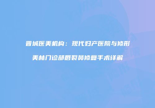 晋城医美机构：现代妇产医院与修形美林门诊部唇裂鼻修复手术详解
