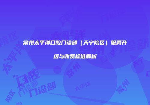 常州太平洋口腔门诊部（天宁院区）服务升级与收费标准解析