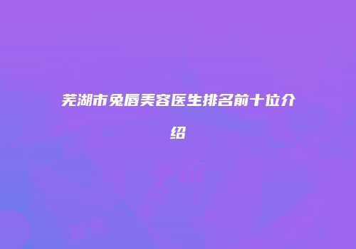 芜湖市兔唇美容医生排名前十位介绍