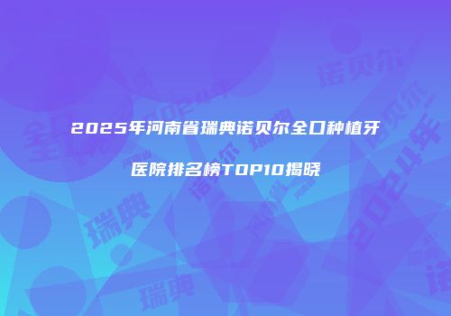 2025年河南省瑞典诺贝尔全口种植牙医院排名榜TOP10揭晓