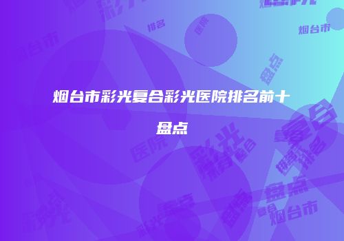 烟台市彩光复合彩光医院排名前十盘点