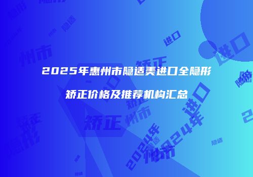 2025年惠州市隐适美进口全隐形矫正价格及推荐机构汇总