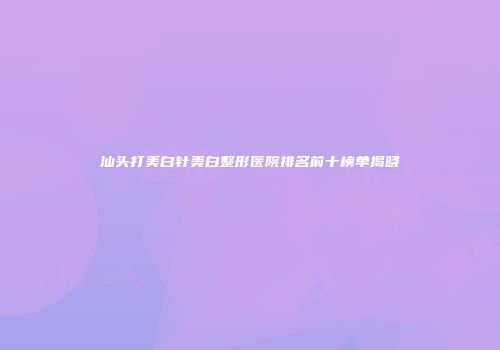 汕头打美白针美白整形医院排名前十榜单揭晓