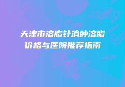天津市溶脂针消肿溶脂价格与医院推荐指南