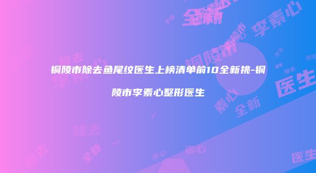 铜陵市除去鱼尾纹医生上榜清单前10全新挑-铜陵市李素心整形医生