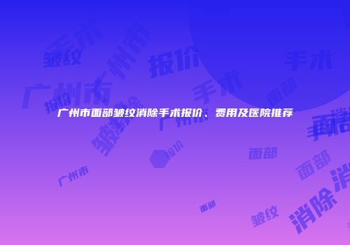 广州市面部皱纹消除手术报价、费用及医院推荐