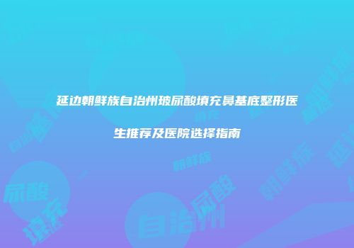 延边朝鲜族自治州玻尿酸填充鼻基底整形医生推荐及医院选择指南