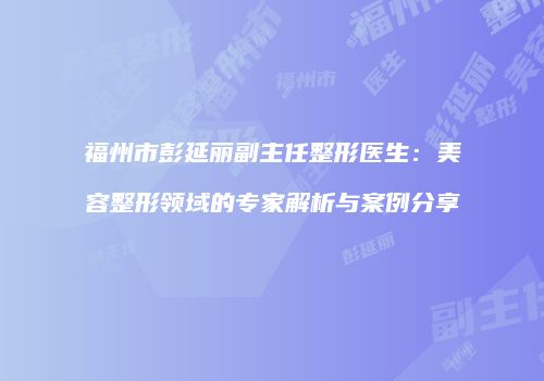 福州市彭延丽副主任整形医生：美容整形领域的专家解析与案例分享