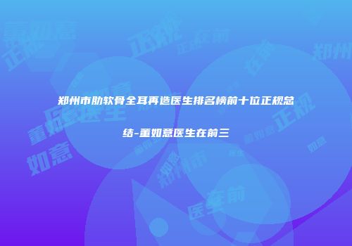 郑州市肋软骨全耳再造医生排名榜前十位正规总结-董如意医生在前三