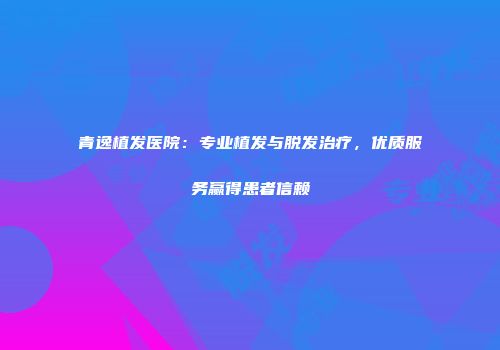 青逸植发医院：专业植发与脱发治疗，优质服务赢得患者信赖