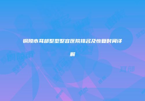 铜陵市耳部整型整容医院排名及恢复时间详解