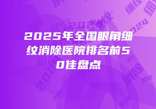 2025年全国眼角细纹消除医院排名前50佳盘点