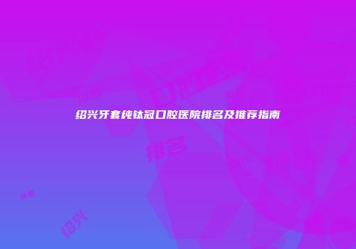 绍兴牙套纯钛冠口腔医院排名及推荐指南