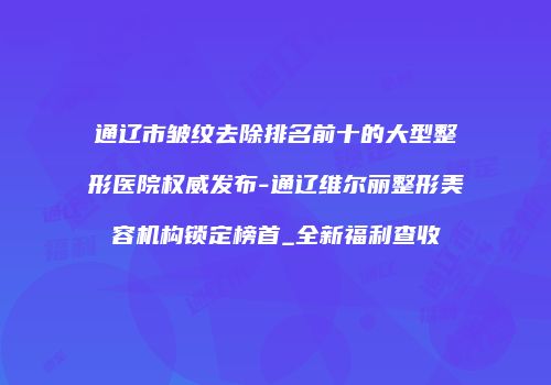 通辽市皱纹去除排名前十的大型整形医院权威发布-通辽维尔丽整形美容机构锁定榜首_全新福利查收