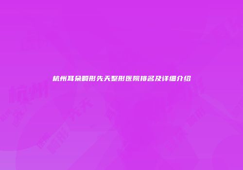 杭州耳朵畸形先天整形医院排名及详细介绍