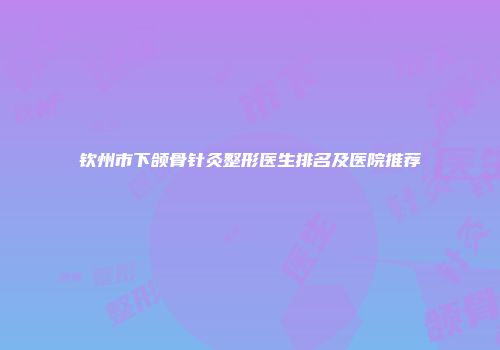 钦州市下颌骨针灸整形医生排名及医院推荐
