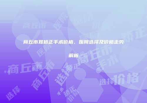 商丘市耳矫正手术价格、医院选择及价格走势解析