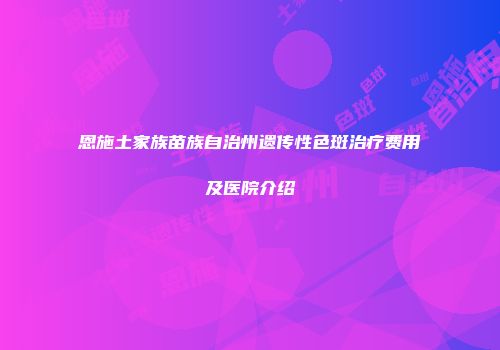恩施土家族苗族自治州遗传性色斑治疗费用及医院介绍