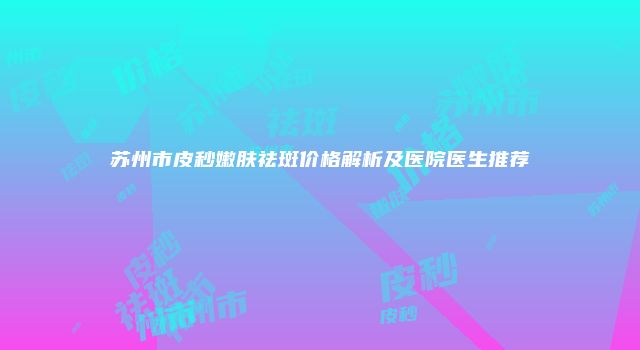苏州市皮秒嫩肤祛斑价格解析及医院医生推荐