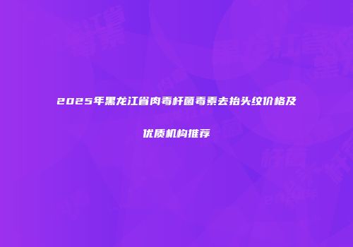 2025年黑龙江省肉毒杆菌毒素去抬头纹价格及优质机构推荐