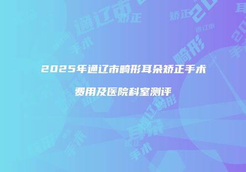 2025年通辽市畸形耳朵矫正手术费用及医院科室测评