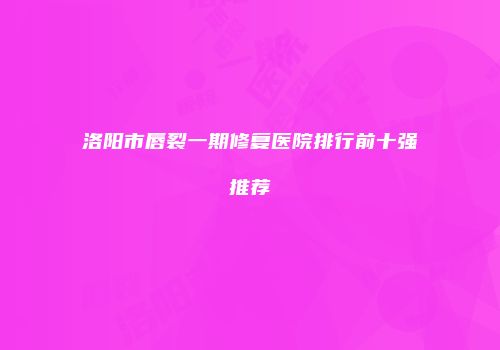 洛阳市唇裂一期修复医院排行前十强推荐