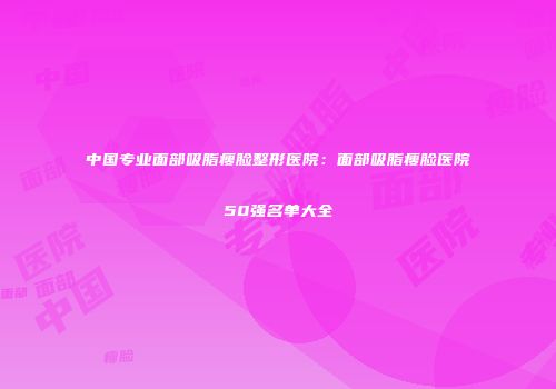 中国专业面部吸脂瘦脸整形医院：面部吸脂瘦脸医院50强名单大全