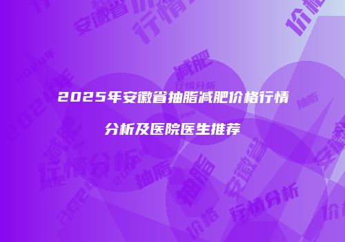 2025年安徽省抽脂减肥价格行情分析及医院医生推荐