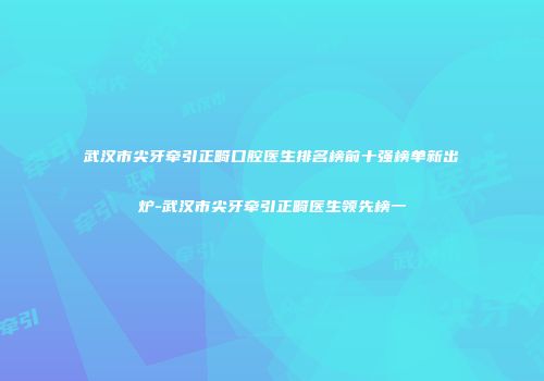 武汉市尖牙牵引正畸口腔医生排名榜前十强榜单新出炉-武汉市尖牙牵引正畸医生领先榜一